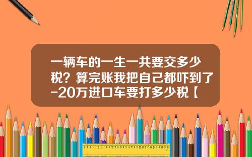 一辆车的一生一共要交多少税?算完账我把自己都吓到了-20万进口车要打多少税【新闻】