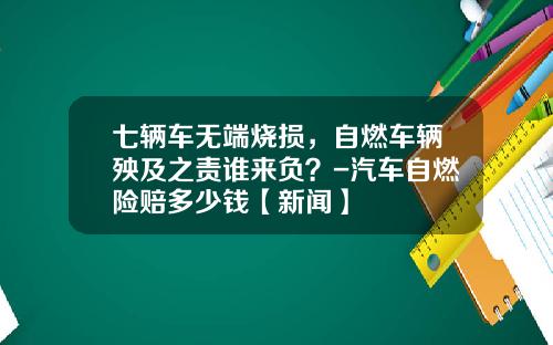 七辆车无端烧损,自燃车辆殃及之责谁来负?-汽车自燃险赔多少钱【新闻】