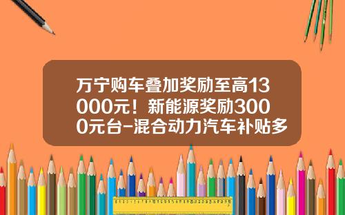 万宁购车叠加奖励至高13000元!新能源奖励3000元台-混合动力汽车补贴多少钱【新闻】