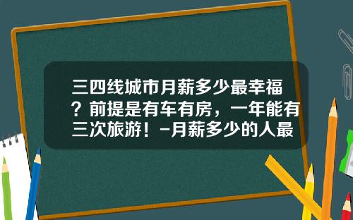 三四线城市月薪多少最幸福?前提是有车有房,一年能有三次旅游!-月薪多少的人最幸福【新闻】