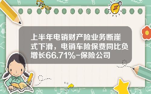 上半年电销财产险业务断崖式下滑,电销车险保费同比负增长66.71%-保险公司电销保费总体规划【新闻】