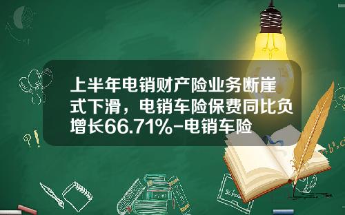 上半年电销财产险业务断崖式下滑,电销车险保费同比负增长66.71%-电销车险一个月多少钱【新闻】