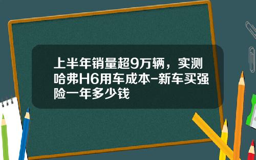 上半年销量超9万辆,实测哈弗H6用车成本-新车买强险一年多少钱