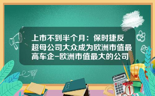 上市不到半个月:保时捷反超母公司大众成为欧洲市值最高车企-欧洲市值最大的公司【新闻】