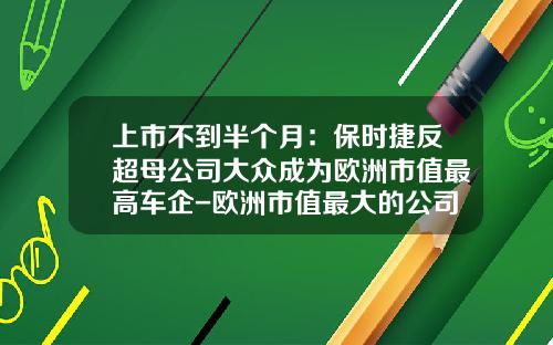上市不到半个月:保时捷反超母公司大众成为欧洲市值最高车企-欧洲市值最大的公司