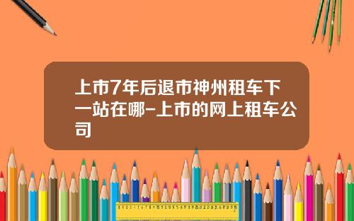 上市7年后退市神州租车下一站在哪-上市的网上租车公司