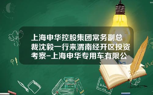 上海申华控股集团常务副总裁沈毅一行来渭南经开区投资考察-上海申华专用车有限公司【新闻】.
