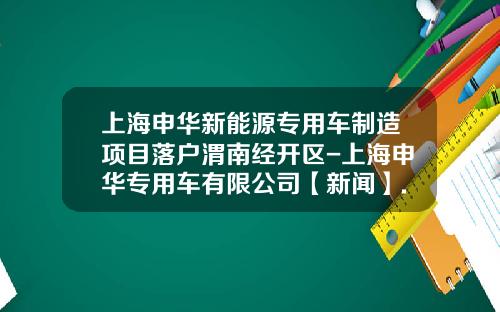 上海申华新能源专用车制造项目落户渭南经开区-上海申华专用车有限公司【新闻】.