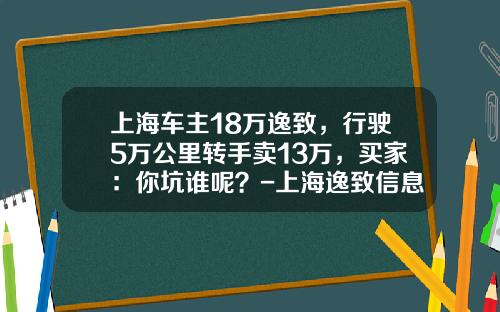 上海车主18万逸致,行驶5万公里转手卖13万,买家:你坑谁呢?-上海逸致信息技术有限公司【新闻】.