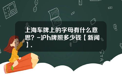 上海车牌上的字母有什么意思?-沪h牌照多少钱【新闻】.