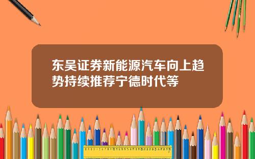 东吴证券新能源汽车向上趋势持续推荐宁德时代等