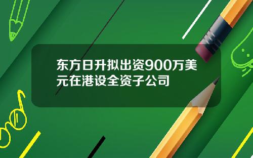 东方日升拟出资900万美元在港设全资子公司