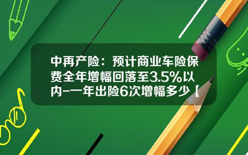 中再产险:预计商业车险保费全年增幅回落至3.5%以内-一年出险6次增幅多少【新闻】