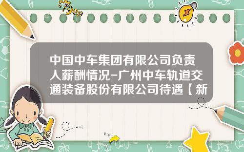 中国中车集团有限公司负责人薪酬情况-广州中车轨道交通装备股份有限公司待遇【新闻】