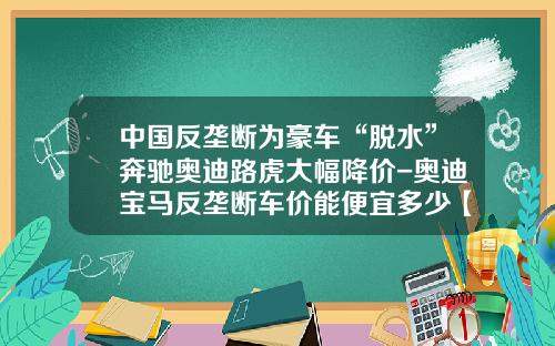 中国反垄断为豪车“脱水”奔驰奥迪路虎大幅降价-奥迪宝马反垄断车价能便宜多少【新闻】.