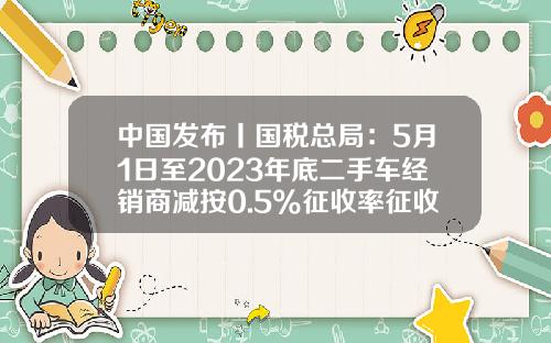 中国发布丨国税总局:5月1日至2023年底二手车经销商减按0.5%征收率征收增值税-买车营改增能便宜多少【新闻】.
