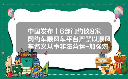 中国发布丨6部门约谈8家网约车顺风车平台严禁以顺风车名义从事非法营运-加强对拼车公司的监管【新闻】.