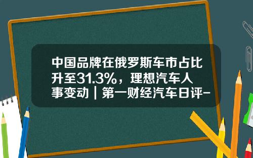 中国品牌在俄罗斯车市占比升至31.3%,理想汽车人事变动|第一财经汽车日评-中国在俄罗斯公司【新闻】.