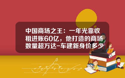 中国商场之王:一年光靠收租进账60亿,他打造的商场数量超万达-车建新身价多少【新闻】.