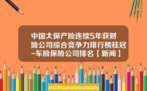 中国太保产险连续5年获财险公司综合竞争力排行榜桂冠-车险保险公司排名【新闻】.