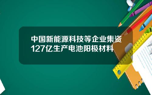 中国新能源科技等企业集资127亿生产电池阳极材料