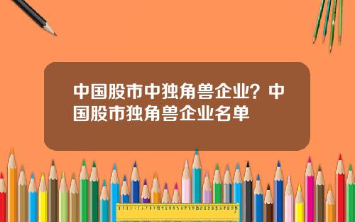 中国股市中独角兽企业?中国股市独角兽企业名单