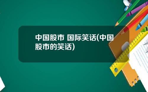 中国股市 国际笑话(中国股市的笑话)