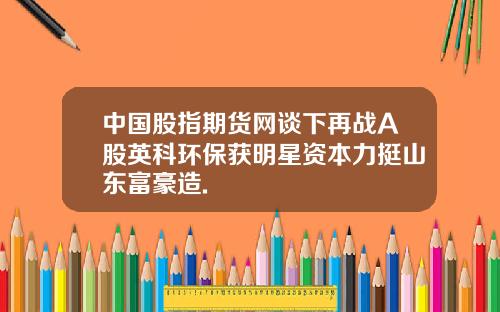 中国股指期货网谈下再战A股英科环保获明星资本力挺山东富豪造.