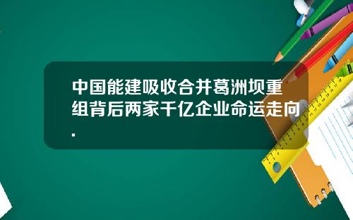 中国能建吸收合并葛洲坝重组背后两家千亿企业命运走向.