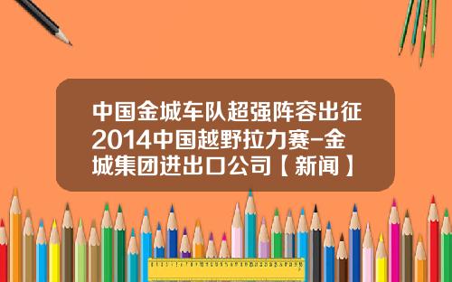 中国金城车队超强阵容出征2014中国越野拉力赛-金城集团进出口公司【新闻】
