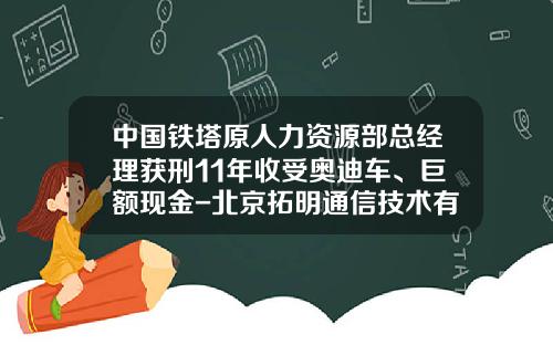 中国铁塔原人力资源部总经理获刑11年收受奥迪车、巨额现金-北京拓明通信技术有限公司【新闻】