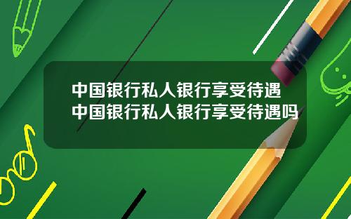 中国银行私人银行享受待遇中国银行私人银行享受待遇吗
