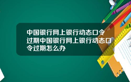 中国银行网上银行动态口令过期中国银行网上银行动态口令过期怎么办