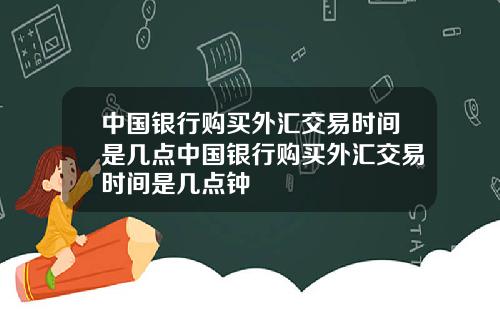 中国银行购买外汇交易时间是几点中国银行购买外汇交易时间是几点钟
