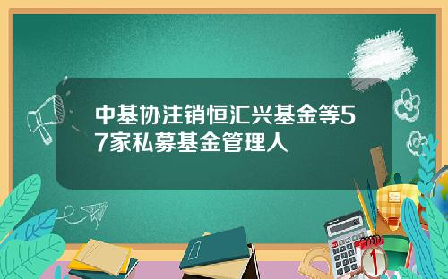 中基协注销恒汇兴基金等57家私募基金管理人