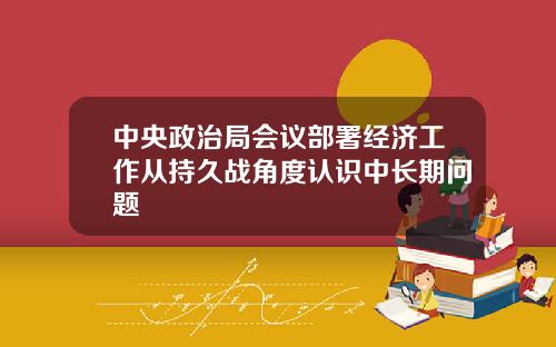 中央政治局会议部署经济工作从持久战角度认识中长期问题