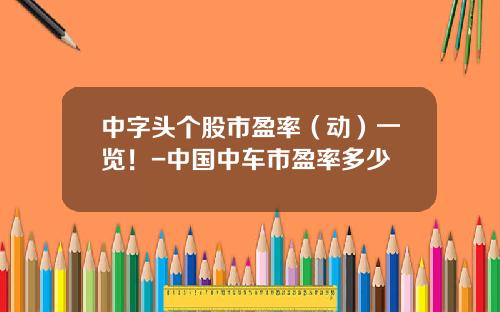 中字头个股市盈率(动)一览!-中国中车市盈率多少