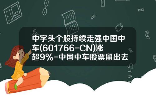 中字头个股持续走强中国中车(601766-CN)涨超9%-中国中车股票留出去有多少