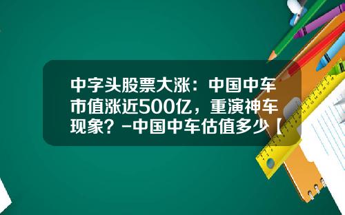 中字头股票大涨:中国中车市值涨近500亿,重演神车现象?-中国中车估值多少【新闻】