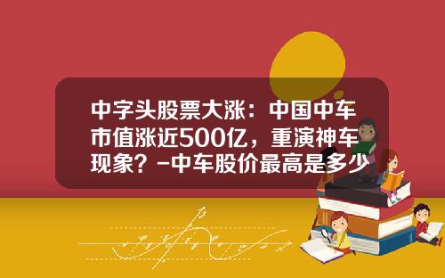 中字头股票大涨:中国中车市值涨近500亿,重演神车现象?-中车股价最高是多少【新闻】