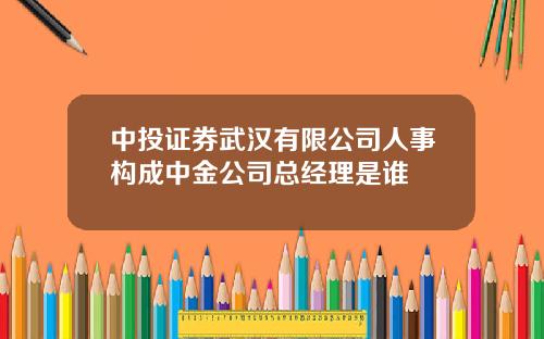 中投证券武汉有限公司人事构成中金公司总经理是谁