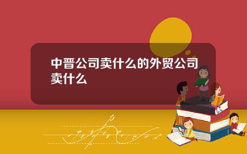 中晋公司卖什么的外贸公司卖什么