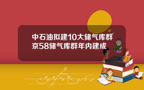 中石油拟建10大储气库群京58储气库群年内建成