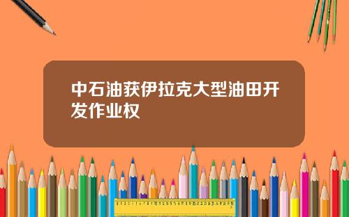 中石油获伊拉克大型油田开发作业权