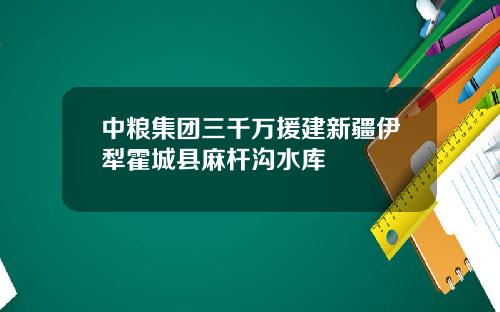 中粮集团三千万援建新疆伊犁霍城县麻杆沟水库