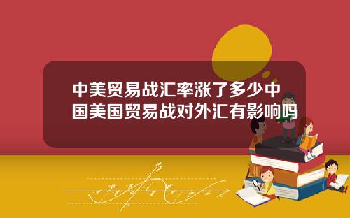 中美贸易战汇率涨了多少中国美国贸易战对外汇有影响吗