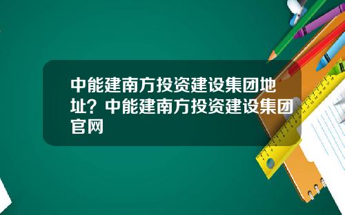 中能建南方投资建设集团地址?中能建南方投资建设集团官网