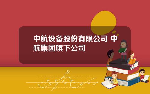 中航设备股份有限公司 中航集团旗下公司