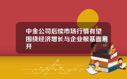 中金公司后续市场行情有望围绕经济增长与企业根基面展开