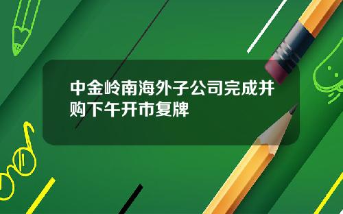 中金岭南海外子公司完成并购下午开市复牌